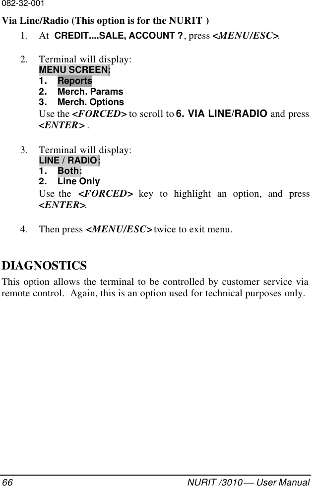 082-32-00166 NURIT /3010  User ManualVia Line/Radio (This option is for the NURIT )1. At  CREDIT....SALE, ACCOUNT ?, press &lt;MENU/ESC&gt;.2. Terminal will display:MENU SCREEN:1. Reports2. Merch. Params3. Merch. OptionsUse the &lt;FORCED&gt; to scroll to 6. VIA LINE/RADIO and press&lt;ENTER&gt; .3. Terminal will display:LINE / RADIO:1. Both:2. Line OnlyUse the  &lt;FORCED&gt; key to highlight an option, and press&lt;ENTER&gt;.4. Then press &lt;MENU/ESC&gt; twice to exit menu.DIAGNOSTICSThis option allows the terminal to be controlled by customer service viaremote control.  Again, this is an option used for technical purposes only.