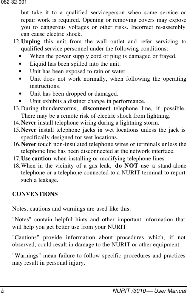 082-32-001bNURIT /3010  User Manualbut take it to a qualified serviceperson when some service orrepair work is required. Opening or removing covers may exposeyou to dangerous voltages or other risks. Incorrect re-assemblycan cause electric shock. 12. Unplug this unit from the wall outlet and refer servicing toqualified service personnel under the following conditions:• When the power supply cord or plug is damaged or frayed.• Liquid has been spilled into the unit.• Unit has been exposed to rain or water.• Unit does not work normally, when following the operatinginstructions.• Unit has been dropped or damaged.• Unit exhibits a distinct change in performance. 13. During thunderstorms,  disconnect telephone line, if possible.There may be a remote risk of electric shock from lightning. 14. Never install telephone wiring during a lightning storm. 15. Never install telephone jacks in wet locations unless the jack isspecifically designed for wet locations. 16. Never touch non-insulated telephone wires or terminals unless thetelephone line has been disconnected at the network interface. 17. Use caution when installing or modifying telephone lines. 18. When in the vicinity of a gas leak,  do NOT use a stand-alonetelephone or a telephone connected to a NURIT terminal to reportsuch a leakage.CONVENTIONSNotes, cautions and warnings are used like this:&quot;Notes&quot; contain helpful hints and other important information thatwill help you get better use from your NURIT.&quot;Cautions&quot; provide information about procedures which, if notobserved, could result in damage to the NURIT or other equipment.&quot;Warnings&quot; mean failure to follow specific procedures and practicesmay result in personal injury.