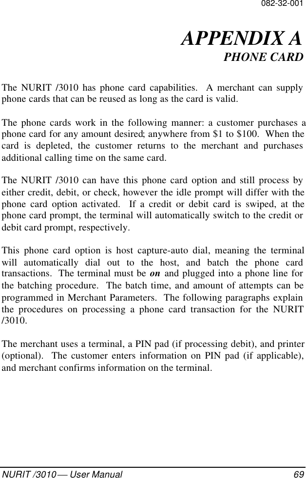 082-32-001NURIT /3010  User Manual 69APPENDIX APHONE CARDThe NURIT /3010 has phone card capabilities.  A merchant can supplyphone cards that can be reused as long as the card is valid.The phone cards work in the following manner: a customer purchases aphone card for any amount desired; anywhere from $1 to $100.  When thecard is depleted, the customer returns to the merchant and purchasesadditional calling time on the same card.The NURIT /3010 can have this phone card option and still process byeither credit, debit, or check, however the idle prompt will differ with thephone card option activated.  If a credit or debit card is swiped, at thephone card prompt, the terminal will automatically switch to the credit ordebit card prompt, respectively.This phone card option is host capture-auto dial, meaning the terminalwill automatically dial out to the host, and batch the phone cardtransactions.  The terminal must be on and plugged into a phone line forthe batching procedure.  The batch time, and amount of attempts can beprogrammed in Merchant Parameters.  The following paragraphs explainthe procedures on processing a phone card transaction for the NURIT/3010.The merchant uses a terminal, a PIN pad (if processing debit), and printer(optional).  The customer enters information on PIN pad (if applicable),and merchant confirms information on the terminal.