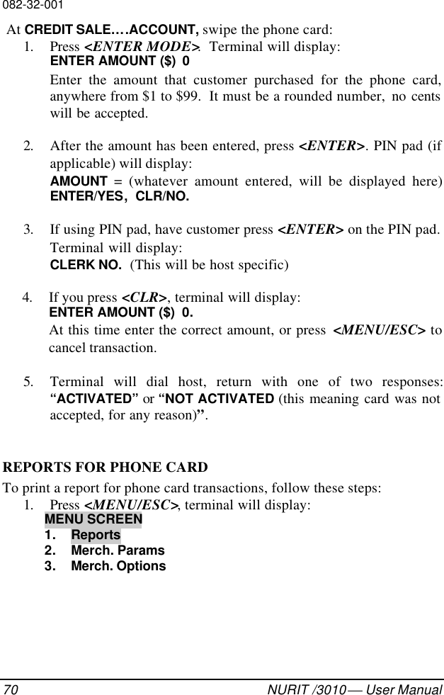 082-32-00170 NURIT /3010  User Manual At CREDIT SALE….ACCOUNT, swipe the phone card:1. Press &lt;ENTER MODE&gt;.  Terminal will display:ENTER AMOUNT ($)  0Enter the amount that customer purchased for the phone card,anywhere from $1 to $99.  It must be a rounded number,  no centswill be accepted.2. After the amount has been entered, press &lt;ENTER&gt;. PIN pad (ifapplicable) will display:AMOUNT  = (whatever amount entered, will be displayed here)ENTER/YES,  CLR/NO.3. If using PIN pad, have customer press &lt;ENTER&gt; on the PIN pad.Terminal will display:CLERK NO.  (This will be host specific)4. If you press &lt;CLR&gt;, terminal will display:ENTER AMOUNT ($)  0.At this time enter the correct amount, or press  &lt;MENU/ESC&gt; tocancel transaction.5. Terminal will dial host, return with one of two responses:“ACTIVATED” or “NOT ACTIVATED (this meaning card was notaccepted, for any reason)”.REPORTS FOR PHONE CARDTo print a report for phone card transactions, follow these steps:1. Press &lt;MENU/ESC&gt;, terminal will display:MENU SCREEN1. Reports2. Merch. Params3. Merch. Options