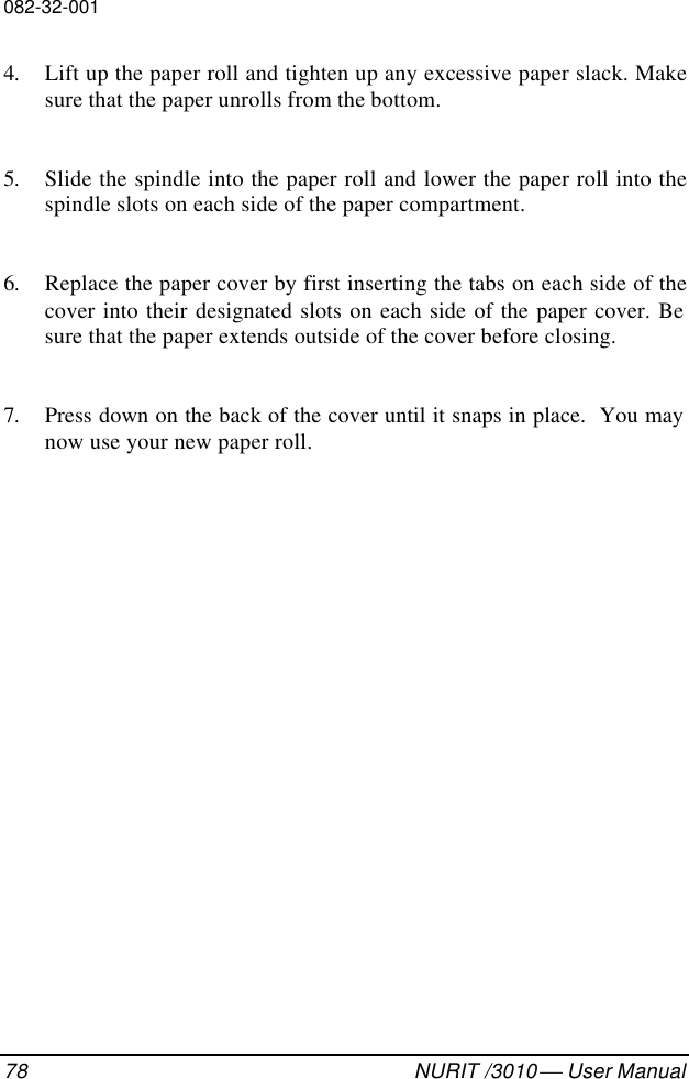 082-32-00178 NURIT /3010  User Manual4. Lift up the paper roll and tighten up any excessive paper slack. Makesure that the paper unrolls from the bottom.5. Slide the spindle into the paper roll and lower the paper roll into thespindle slots on each side of the paper compartment.6. Replace the paper cover by first inserting the tabs on each side of thecover into their designated slots on each side of the paper cover. Besure that the paper extends outside of the cover before closing.7. Press down on the back of the cover until it snaps in place.  You maynow use your new paper roll.