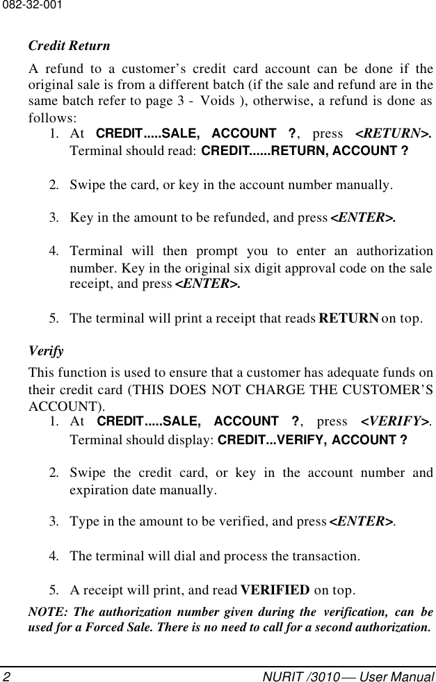 082-32-0012NURIT /3010  User ManualCredit ReturnA refund to a customer’s credit card account can be done if theoriginal sale is from a different batch (if the sale and refund are in thesame batch refer to page 3 -  Voids ), otherwise, a refund is done asfollows:1. At  CREDIT.....SALE, ACCOUNT ?, press &lt;RETURN&gt;.Terminal should read: CREDIT......RETURN, ACCOUNT ?2. Swipe the card, or key in the account number manually.3. Key in the amount to be refunded, and press &lt;ENTER&gt;.4. Terminal will then prompt you to enter an authorizationnumber. Key in the original six digit approval code on the salereceipt, and press &lt;ENTER&gt;.5. The terminal will print a receipt that reads RETURN on top.VerifyThis function is used to ensure that a customer has adequate funds ontheir credit card (THIS DOES NOT CHARGE THE CUSTOMER’SACCOUNT).1. At  CREDIT.....SALE, ACCOUNT ?, press &lt;VERIFY&gt;.Terminal should display: CREDIT...VERIFY, ACCOUNT ?2. Swipe the credit card, or key in the account number andexpiration date manually.3. Type in the amount to be verified, and press &lt;ENTER&gt;.4. The terminal will dial and process the transaction.5. A receipt will print, and read VERIFIED on top.NOTE: The authorization number given during the  verification, can beused for a Forced Sale. There is no need to call for a second authorization.