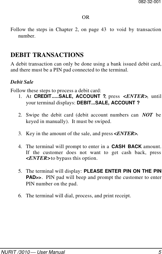 082-32-001NURIT /3010  User Manual 5ORFollow the steps in Chapter 2, on page 43  to void by transactionnumber.DEBIT TRANSACTIONSA debit transaction can only be done using a bank issued debit card,and there must be a PIN pad connected to the terminal.Debit SaleFollow these steps to process a debit card:1. At  CREDIT.....SALE, ACCOUNT ?, press  &lt;ENTER&gt;, untilyour terminal displays: DEBIT...SALE, ACCOUNT ?2. Swipe the debit card (debit account numbers can  NOT bekeyed in manually).  It must be swiped.3. Key in the amount of the sale, and press &lt;ENTER&gt;.4. The terminal will prompt to enter in a  CASH BACK amount.If the customer does not want to get cash back, press&lt;ENTER&gt; to bypass this option.5. The terminal will display: PLEASE ENTER PIN ON THE PINPAD&gt;&gt;.  PIN pad will beep and prompt the customer to enterPIN number on the pad.6. The terminal will dial, process, and print receipt.