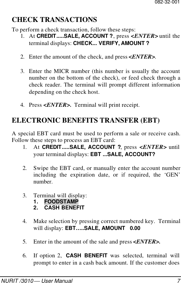 082-32-001NURIT /3010  User Manual 7CHECK TRANSACTIONSTo perform a check transaction, follow these steps:1. At CREDIT.....SALE, ACCOUNT ?, press &lt;ENTER&gt; until theterminal displays: CHECK... VERIFY, AMOUNT ?2. Enter the amount of the check, and press &lt;ENTER&gt;.3. Enter the MICR number (this number is usually the accountnumber on the bottom of the check), or feed check through acheck reader. The terminal will prompt different informationdepending on the check host.4. Press &lt;ENTER&gt;.  Terminal will print receipt.ELECTRONIC BENEFITS TRANSFER (EBT)A special EBT card must be used to perform a sale or receive cash.Follow these steps to process an EBT card:1. At CREDIT.....SALE, ACCOUNT ?, press &lt;ENTER&gt; untilyour terminal displays: EBT ...SALE, ACCOUNT?2. Swipe the EBT card, or manually enter the account numberincluding the expiration date, or if required, the ‘GEN’number.3. Terminal will display:1. FOODSTAMP2. CASH BENEFIT4. Make selection by pressing correct numbered key.  Terminalwill display: EBT…..SALE, AMOUNT   0.005. Enter in the amount of the sale and press &lt;ENTER&gt;.6. If option 2,  CASH BENEFIT was selected, terminal willprompt to enter in a cash back amount. If the customer does