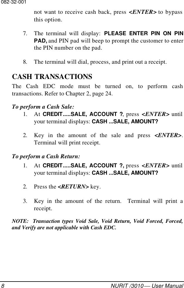 082-32-0018NURIT /3010  User Manualnot want to receive cash back, press &lt;ENTER&gt; to bypassthis option.7. The terminal will display:  PLEASE ENTER PIN ON PINPAD, and PIN pad will beep to prompt the customer to enterthe PIN number on the pad.8. The terminal will dial, process, and print out a receipt.CASH TRANSACTIONSThe Cash EDC mode must be turned on, to perform cashtransactions. Refer to Chapter 2, page 24.To perform a Cash Sale:1. At CREDIT.....SALE, ACCOUNT ?, press &lt;ENTER&gt; untilyour terminal displays: CASH ...SALE, AMOUNT?2. Key in the amount of the sale and press &lt;ENTER&gt;.Terminal will print receipt.To perform a Cash Return:1. At CREDIT.....SALE, ACCOUNT ?, press &lt;ENTER&gt; untilyour terminal displays: CASH ...SALE, AMOUNT?2. Press the &lt;RETURN&gt; key.3. Key in the amount of the return.  Terminal will print areceipt.NOTE:  Transaction types Void Sale, Void Return, Void Forced, Forced,and Verify are not applicable with Cash EDC.