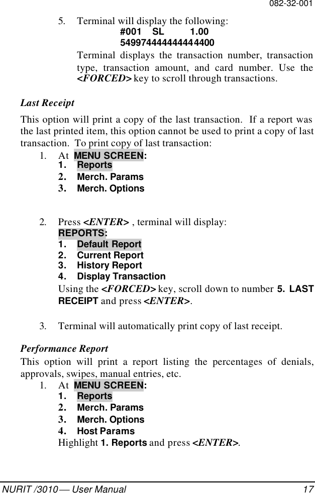 082-32-001NURIT /3010  User Manual 175. Terminal will display the following:#001  SL  1.00549974444444444400Terminal displays the transaction number, transactiontype, transaction amount, and card number. Use the&lt;FORCED&gt; key to scroll through transactions.Last ReceiptThis option will print a copy of the last transaction.  If a report wasthe last printed item, this option cannot be used to print a copy of lasttransaction.  To print copy of last transaction:1. At  MENU SCREEN:1. Reports2. Merch. Params3. Merch. Options2. Press &lt;ENTER&gt; , terminal will display:REPORTS:1. Default Report2. Current Report3. History Report4. Display TransactionUsing the &lt;FORCED&gt; key, scroll down to number 5. LASTRECEIPT and press &lt;ENTER&gt;.3. Terminal will automatically print copy of last receipt.Performance ReportThis option will print a report listing the percentages of denials,approvals, swipes, manual entries, etc.1. At  MENU SCREEN:1. Reports2. Merch. Params3. Merch. Options4. Host ParamsHighlight 1. Reports and press &lt;ENTER&gt;.