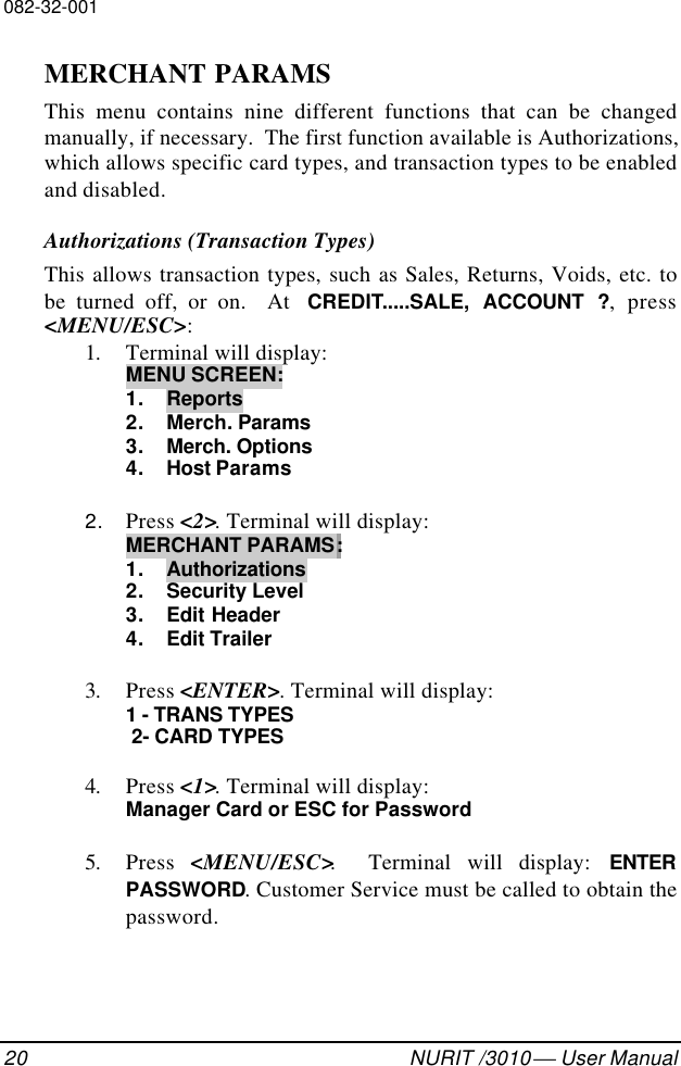 082-32-00120 NURIT /3010  User ManualMERCHANT PARAMSThis menu contains nine different functions that can be changedmanually, if necessary.  The first function available is Authorizations,which allows specific card types, and transaction types to be enabledand disabled.Authorizations (Transaction Types)This allows transaction types, such as Sales, Returns, Voids, etc. tobe turned off, or on.  At  CREDIT.....SALE, ACCOUNT ?, press&lt;MENU/ESC&gt;:1. Terminal will display:MENU SCREEN:1. Reports2. Merch. Params3. Merch. Options4. Host Params2. Press &lt;2&gt;. Terminal will display:MERCHANT PARAMS:1. Authorizations2. Security Level3. Edit Header4. Edit Trailer3. Press &lt;ENTER&gt;. Terminal will display:1 - TRANS TYPES 2- CARD TYPES4. Press &lt;1&gt;. Terminal will display:Manager Card or ESC for Password5. Press  &lt;MENU/ESC&gt;.  Terminal will display: ENTERPASSWORD. Customer Service must be called to obtain thepassword.