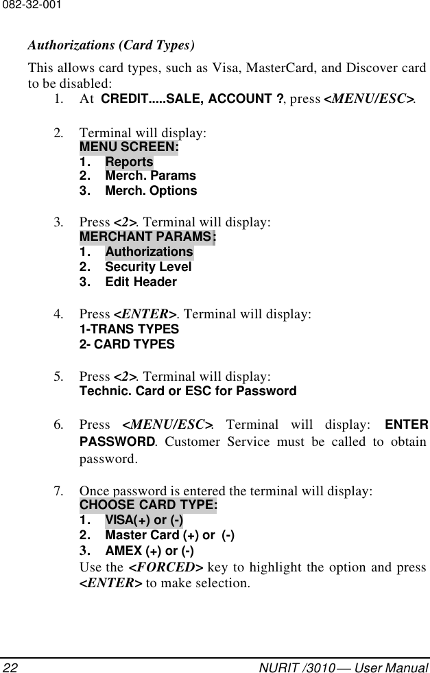 082-32-00122 NURIT /3010  User ManualAuthorizations (Card Types)This allows card types, such as Visa, MasterCard, and Discover cardto be disabled:1. At  CREDIT.....SALE, ACCOUNT ?, press &lt;MENU/ESC&gt;.2. Terminal will display:MENU SCREEN:1. Reports2. Merch. Params3. Merch. Options3. Press &lt;2&gt;. Terminal will display:MERCHANT PARAMS:1. Authorizations2. Security Level3. Edit Header4. Press &lt;ENTER&gt;. Terminal will display:1-TRANS TYPES2- CARD TYPES5. Press &lt;2&gt;. Terminal will display:Technic. Card or ESC for Password6. Press  &lt;MENU/ESC&gt;. Terminal will display: ENTERPASSWORD. Customer Service must be called to obtainpassword.7. Once password is entered the terminal will display:CHOOSE CARD TYPE:1. VISA(+) or (-)2. Master Card (+) or  (-)3. AMEX (+) or (-)Use the &lt;FORCED&gt; key to highlight the option and press&lt;ENTER&gt; to make selection.