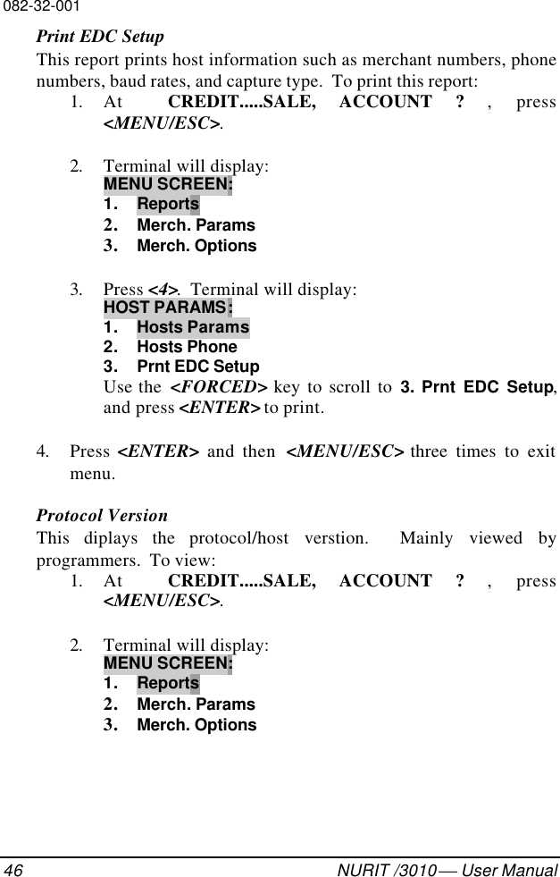 082-32-00146 NURIT /3010  User ManualPrint EDC SetupThis report prints host information such as merchant numbers, phonenumbers, baud rates, and capture type.  To print this report:1. At  CREDIT.....SALE, ACCOUNT ? ,  press&lt;MENU/ESC&gt;.2. Terminal will display:MENU SCREEN:1. Reports2. Merch. Params3. Merch. Options3. Press &lt;4&gt;.  Terminal will display:HOST PARAMS:1. Hosts Params2. Hosts Phone3. Prnt EDC SetupUse the  &lt;FORCED&gt; key to scroll to 3.  Prnt EDC Setup,and press &lt;ENTER&gt; to print.4. Press &lt;ENTER&gt; and then  &lt;MENU/ESC&gt; three times to exitmenu.Protocol VersionThis  diplays the protocol/host verstion.  Mainly viewed byprogrammers.  To view:1. At  CREDIT.....SALE, ACCOUNT ? ,  press&lt;MENU/ESC&gt;.2. Terminal will display:MENU SCREEN:1. Reports2. Merch. Params3. Merch. Options