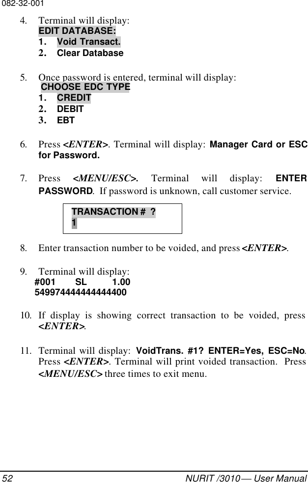 082-32-00152 NURIT /3010  User Manual4. Terminal will display:EDIT DATABASE:1. Void Transact.2. Clear Database5. Once password is entered, terminal will display: CHOOSE EDC TYPE1. CREDIT2. DEBIT3. EBT6. Press &lt;ENTER&gt;. Terminal will display: Manager Card or ESCfor Password.7. Press  &lt;MENU/ESC&gt;. Terminal will display: ENTERPASSWORD.  If password is unknown, call customer service.8. Enter transaction number to be voided, and press &lt;ENTER&gt;.9. Terminal will display:#001  SL   1.0054997444444444440010. If display is showing correct transaction to be voided, press&lt;ENTER&gt;.11. Terminal will display:  VoidTrans. #1? ENTER=Yes, ESC=No.Press &lt;ENTER&gt;. Terminal will print voided transaction.  Press&lt;MENU/ESC&gt; three times to exit menu.TRANSACTION #  ?1