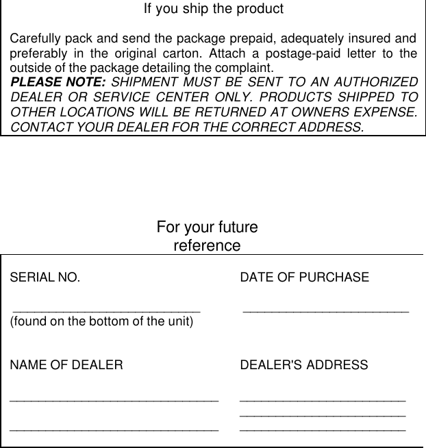 If you ship the productCarefully pack and send the package prepaid, adequately insured andpreferably in the original carton. Attach a postage-paid letter to theoutside of the package detailing the complaint.PLEASE NOTE: SHIPMENT MUST BE SENT TO AN AUTHORIZEDDEALER OR SERVICE CENTER ONLY. PRODUCTS SHIPPED TOOTHER LOCATIONS WILL BE RETURNED AT OWNERS EXPENSE.CONTACT YOUR DEALER FOR THE CORRECT ADDRESS.For your futurereferenceSERIAL NO. __________________________(found on the bottom of the unit)DATE OF PURCHASE _______________________NAME OF DEALER__________________________________________________________DEALER&apos;S ADDRESS_____________________________________________________________________