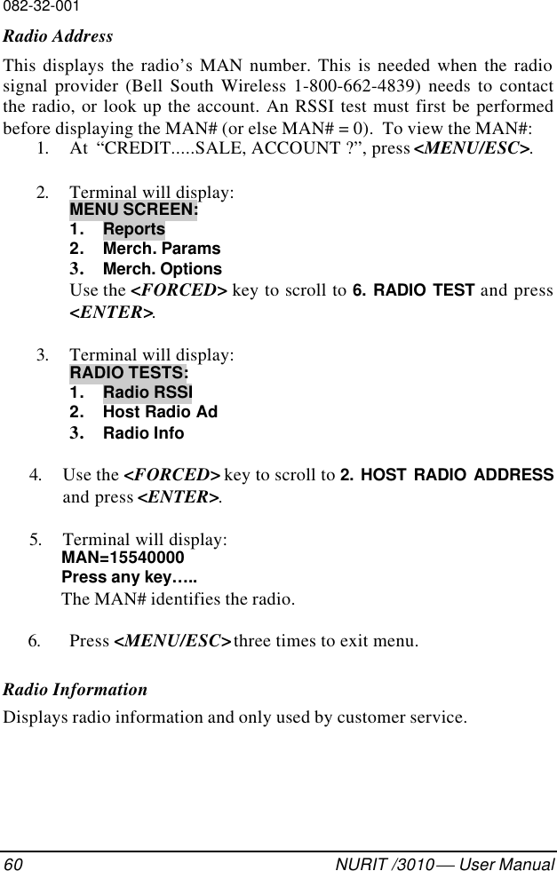 082-32-00160 NURIT /3010  User ManualRadio AddressThis displays the radio’s MAN number. This is needed when the radiosignal provider (Bell South Wireless 1-800-662-4839) needs to contactthe radio, or look up the account. An RSSI test must first be performedbefore displaying the MAN# (or else MAN# = 0).  To view the MAN#:1. At  “CREDIT.....SALE, ACCOUNT ?”, press &lt;MENU/ESC&gt;.2. Terminal will display:MENU SCREEN:1. Reports2. Merch. Params3. Merch. OptionsUse the &lt;FORCED&gt; key to scroll to 6. RADIO TEST and press&lt;ENTER&gt;.3. Terminal will display:RADIO TESTS:1. Radio RSSI2. Host Radio Ad3. Radio Info4. Use the &lt;FORCED&gt; key to scroll to 2. HOST RADIO ADDRESSand press &lt;ENTER&gt;.5. Terminal will display:MAN=15540000Press any key…..The MAN# identifies the radio.6. Press &lt;MENU/ESC&gt; three times to exit menu.Radio InformationDisplays radio information and only used by customer service.