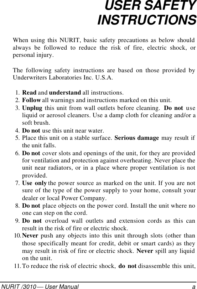 082-32-001NURIT /3010  User Manual aUSER SAFETYINSTRUCTIONSWhen using this NURIT, basic safety precautions as below shouldalways be followed to reduce the risk of fire, electric shock, orpersonal injury.The following safety instructions are based on those provided byUnderwriters Laboratories Inc. U.S.A. 1. Read and understand all instructions. 2. Follow all warnings and instructions marked on this unit. 3. Unplug this unit from wall outlets before cleaning.  Do not useliquid or aerosol cleaners. Use a damp cloth for cleaning and/or asoft brush. 4. Do not use this unit near water. 5. Place this unit on a stable surface. Serious damage may result ifthe unit falls. 6. Do not cover slots and openings of the unit, for they are providedfor ventilation and protection against overheating. Never place theunit near radiators, or in a place where proper ventilation is notprovided. 7. Use only the power source as marked on the unit. If you are notsure of the type of the power supply to your home, consult yourdealer or local Power Company. 8. Do not place objects on the power cord. Install the unit where noone can step on the cord. 9. Do not overload wall outlets and extension cords as this canresult in the risk of fire or electric shock. 10. Never push any objects into this unit through slots (other thanthose specifically meant for credit, debit or smart cards) as theymay result in risk of fire or electric shock. Never spill any liquidon the unit. 11. To reduce the risk of electric shock,  do not disassemble this unit,
