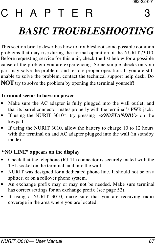 082-32-001NURIT /3010  User Manual 67CHAPTER 3BASIC TROUBLESHOOTINGThis section briefly describes how to troubleshoot some possible commonproblems that may rise during the normal operation of the NURIT /3010.Before requesting service for this unit, check the list below for a possiblecause of the problem you are experiencing. Some simple checks on yourpart may solve the problem, and restore proper operation. If you are stillunable to solve the problem, contact the technical support help desk. DoNOT try to solve the problem by opening the terminal yourself!Terminal seems to have no power• Make sure the AC adapter is fully plugged into the wall outlet, andthat its barrel connector mates properly with the terminal’s PWR jack.• If using the NURIT 3010*, try pressing  &lt;ON/STANDBY&gt; on thekeypad .• If using the NURIT 3010, allow the battery to charge 10 to 12 hourswith the terminal on and AC adapter plugged into the wall (in standbymode).  “NO LINE” appears on the display• Check that the telephone (RJ-11) connector is securely mated with theTEL socket on the terminal, and into the wall.• NURIT was designed for a dedicated phone line. It should not be on asplitter, or on a rollover phone system.• An exchange prefix may or may not be needed. Make sure terminalhas correct settings for an exchange prefix (see page 52).• If using a NURIT 3010, make sure that you are receiving radiocoverage in the area where you are located.