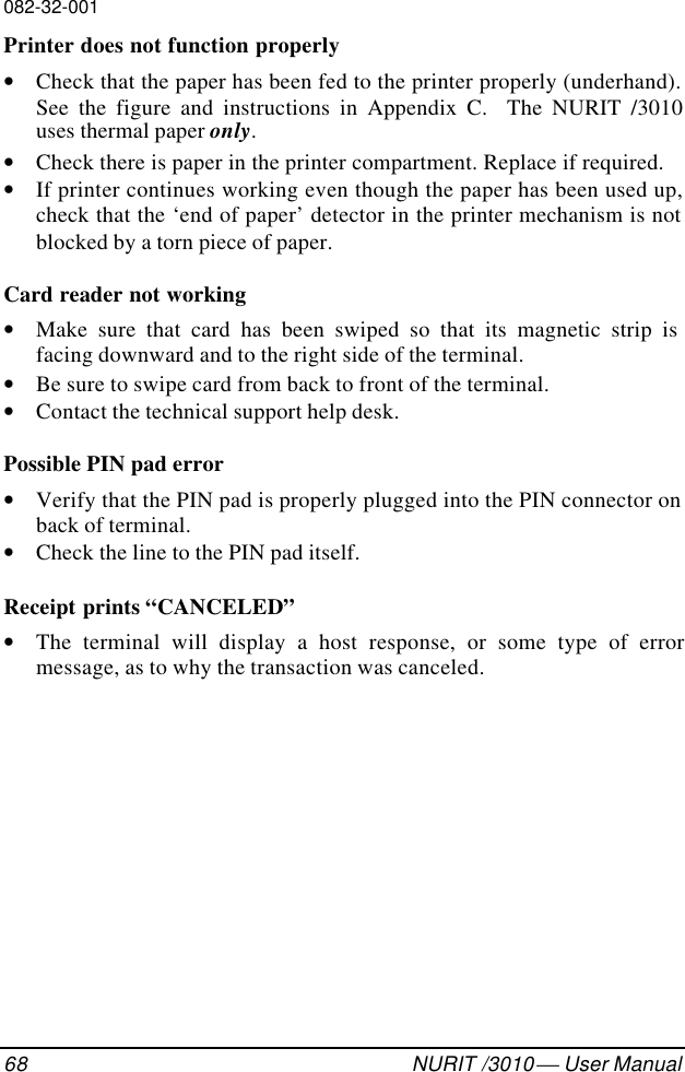 082-32-00168 NURIT /3010  User Manual Printer does not function properly• Check that the paper has been fed to the printer properly (underhand).See the figure and instructions in Appendix C.  The NURIT /3010uses thermal paper only.• Check there is paper in the printer compartment. Replace if required.• If printer continues working even though the paper has been used up,check that the ‘end of paper’ detector in the printer mechanism is notblocked by a torn piece of paper. Card reader not working• Make sure that card has been swiped so that its magnetic strip isfacing downward and to the right side of the terminal.• Be sure to swipe card from back to front of the terminal.• Contact the technical support help desk. Possible PIN pad error• Verify that the PIN pad is properly plugged into the PIN connector onback of terminal.• Check the line to the PIN pad itself. Receipt prints “CANCELED”• The terminal will display a host response, or some type of errormessage, as to why the transaction was canceled.