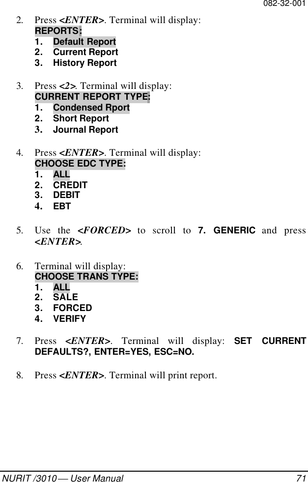 082-32-001NURIT /3010  User Manual 712. Press &lt;ENTER&gt;. Terminal will display:REPORTS:1. Default Report2. Current Report3. History Report3. Press &lt;2&gt;. Terminal will display:CURRENT REPORT TYPE:1. Condensed Rport2. Short Report3. Journal Report4. Press &lt;ENTER&gt;. Terminal will display:CHOOSE EDC TYPE:1. ALL2. CREDIT3. DEBIT4. EBT5. Use the &lt;FORCED&gt; to scroll to 7. GENERIC and press&lt;ENTER&gt;.6. Terminal will display:CHOOSE TRANS TYPE:1. ALL2. SALE3. FORCED4. VERIFY7. Press  &lt;ENTER&gt;. Terminal will display: SET CURRENTDEFAULTS?, ENTER=YES, ESC=NO.8. Press &lt;ENTER&gt;. Terminal will print report.
