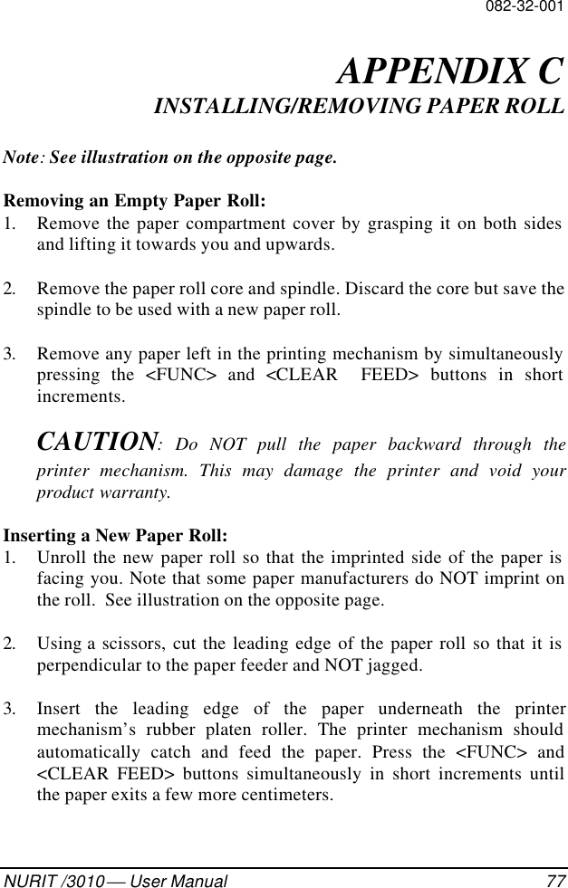 082-32-001NURIT /3010  User Manual 77APPENDIX CINSTALLING/REMOVING PAPER ROLLNote: See illustration on the opposite page.Removing an Empty Paper Roll:1. Remove the paper compartment cover by grasping it on both sidesand lifting it towards you and upwards.2. Remove the paper roll core and spindle. Discard the core but save thespindle to be used with a new paper roll.3. Remove any paper left in the printing mechanism by simultaneouslypressing the &lt;FUNC&gt; and &lt;CLEAR  FEED&gt; buttons in shortincrements.CAUTION: Do NOT pull the paper backward through theprinter mechanism. This may damage the printer and void yourproduct warranty.Inserting a New Paper Roll:1. Unroll the new paper roll so that the imprinted side of the paper isfacing you. Note that some paper manufacturers do NOT imprint onthe roll.  See illustration on the opposite page.2. Using a scissors, cut the leading edge of the paper roll so that it isperpendicular to the paper feeder and NOT jagged.3. Insert the leading edge of the paper underneath the printermechanism’s rubber platen roller. The printer mechanism shouldautomatically catch and feed the paper. Press the &lt;FUNC&gt; and&lt;CLEAR FEED&gt; buttons simultaneously in short increments untilthe paper exits a few more centimeters.