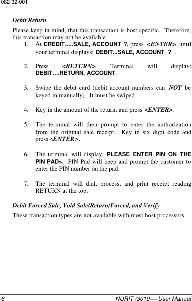 082-32-0016NURIT /3010  User ManualDebit ReturnPlease keep in mind, that this transaction is host specific.  Therefore,this transaction may not be available.1. At CREDIT.....SALE, ACCOUNT ?, press  &lt;ENTER&gt;, untilyour terminal displays: DEBIT...SALE, ACCOUNT  ?2. Press  &lt;RETURN&gt;. Terminal will display:DEBIT….RETURN, ACCOUNT.3. Swipe the debit card (debit account numbers can  NOT bekeyed in manually).  It must be swiped.4. Key in the amount of the return, and press &lt;ENTER&gt;.5. The terminal will then prompt to enter the authorizationfrom the original sale receipt.  Key in six digit code andpress &lt;ENTER&gt;.6. The terminal will display: PLEASE ENTER PIN ON THEPIN PAD&gt;.  PIN Pad will beep and prompt the customer toenter the PIN number on the pad.7. The terminal will dial, process, and print receipt readingRETURN at the top.Debit Forced Sale, Void Sale/Return/Forced, and VerifyThese transaction types are not available with most host processors.