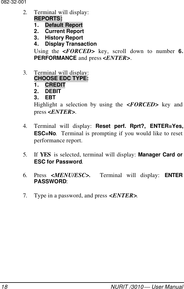 082-32-00118 NURIT /3010  User Manual2. Terminal will display:REPORTS:1. Default Report2. Current Report3. History Report4. Display TransactionUsing the &lt;FORCED&gt; key, scroll down to number 6.PERFORMANCE  and press &lt;ENTER&gt;.3. Terminal will display:CHOOSE EDC TYPE:1. CREDIT2. DEBIT3. EBTHighlight a selection by using the &lt;FORCED&gt; key andpress &lt;ENTER&gt;.4. Terminal will display: Reset  perf.  Rprt?, ENTER=Yes,ESC=No.  Terminal is prompting if you would like to resetperformance report.5. If  YES  is selected, terminal will display: Manager Card orESC for Password.6. Press  &lt;MENU/ESC&gt;.   Terminal will display: ENTERPASSWORD:7. Type in a password, and press &lt;ENTER&gt;.