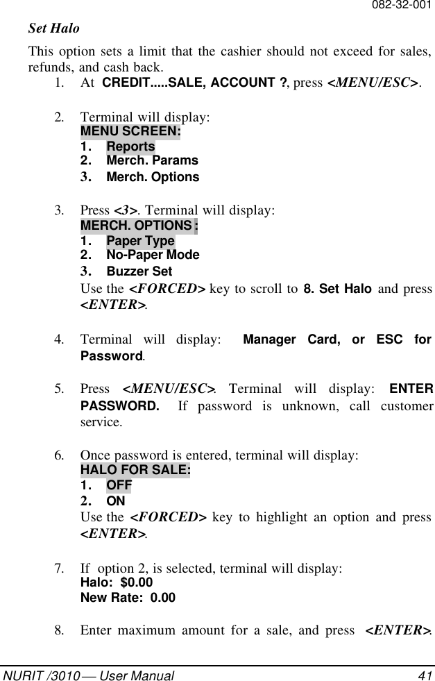 082-32-001NURIT /3010  User Manual 41Set HaloThis option sets a limit that the cashier should not exceed for sales,refunds, and cash back.1. At  CREDIT.....SALE, ACCOUNT ?, press &lt;MENU/ESC&gt;.2. Terminal will display:MENU SCREEN:1. Reports2. Merch. Params3. Merch. Options3. Press &lt;3&gt;. Terminal will display:MERCH. OPTIONS :1. Paper Type2. No-Paper Mode3. Buzzer SetUse the &lt;FORCED&gt; key to scroll to 8. Set Halo and press&lt;ENTER&gt;.4. Terminal will display:  Manager Card, or ESC forPassword.5. Press  &lt;MENU/ESC&gt;. Terminal will display: ENTERPASSWORD.  If password is unknown, call customerservice.6. Once password is entered, terminal will display:HALO FOR SALE:1. OFF2. ONUse the  &lt;FORCED&gt; key to highlight an option and press&lt;ENTER&gt;.7. If  option 2, is selected, terminal will display:Halo:  $0.00New Rate:  0.008. Enter maximum amount for a sale, and press  &lt;ENTER&gt;.
