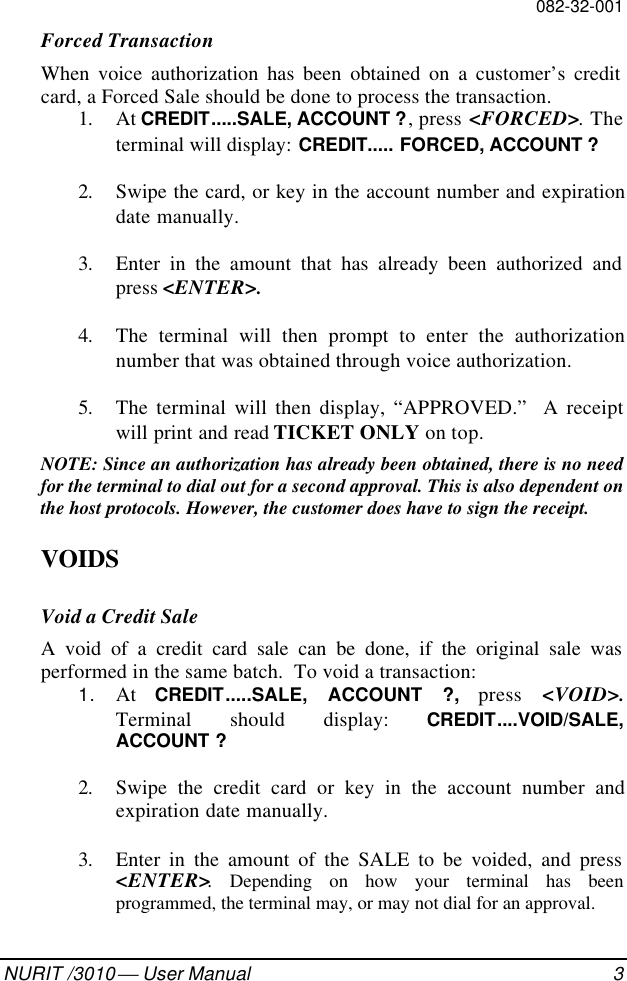 082-32-001NURIT /3010  User Manual 3Forced TransactionWhen voice authorization has been obtained on a customer’s creditcard, a Forced Sale should be done to process the transaction.1. At CREDIT.....SALE, ACCOUNT ?, press &lt;FORCED&gt;. Theterminal will display: CREDIT..... FORCED, ACCOUNT ?2. Swipe the card, or key in the account number and expirationdate manually.3. Enter in the amount that has already been authorized andpress &lt;ENTER&gt;.4. The terminal will then prompt to enter the authorizationnumber that was obtained through voice authorization.5. The terminal will then display, “APPROVED.”  A receiptwill print and read TICKET ONLY on top.NOTE: Since an authorization has already been obtained, there is no needfor the terminal to dial out for a second approval. This is also dependent onthe host protocols. However, the customer does have to sign the receipt.VOIDSVoid a Credit SaleA void of a credit card sale can be done, if the original sale wasperformed in the same batch.  To void a transaction:1. At  CREDIT.....SALE, ACCOUNT ?, press &lt;VOID&gt;.Terminal should display: CREDIT....VOID/SALE,ACCOUNT ?2. Swipe the credit card or key in the account number andexpiration date manually.3. Enter in the amount of the SALE to be voided, and press&lt;ENTER&gt;.  Depending on how your terminal has beenprogrammed, the terminal may, or may not dial for an approval.