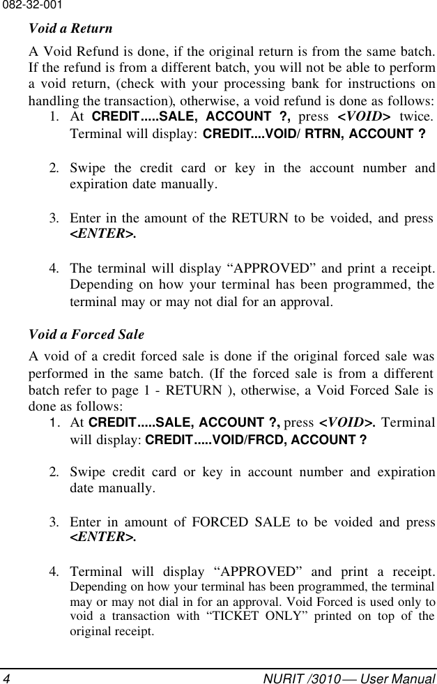 082-32-0014NURIT /3010  User ManualVoid a ReturnA Void Refund is done, if the original return is from the same batch.If the refund is from a different batch, you will not be able to performa void return, (check with your processing bank for instructions onhandling the transaction), otherwise, a void refund is done as follows:1. At  CREDIT.....SALE, ACCOUNT ?, press &lt;VOID&gt;  twice.Terminal will display: CREDIT....VOID/ RTRN, ACCOUNT ?2. Swipe the credit card or key in the account number andexpiration date manually.3. Enter in the amount of the RETURN to be voided, and press&lt;ENTER&gt;.4. The terminal will display “APPROVED” and print a receipt.Depending on how your terminal has been programmed, theterminal may or may not dial for an approval.Void a Forced SaleA void of a credit forced sale is done if the original forced sale wasperformed in the same batch. (If the forced sale is from a differentbatch refer to page 1 - RETURN ), otherwise, a Void Forced Sale isdone as follows:1. At CREDIT.....SALE, ACCOUNT ?, press &lt;VOID&gt;. Terminalwill display: CREDIT.....VOID/FRCD, ACCOUNT ?2. Swipe credit card or key in account number and expirationdate manually.3. Enter in amount of FORCED SALE to be voided and press&lt;ENTER&gt;.4. Terminal will display “APPROVED” and print a receipt.Depending on how your terminal has been programmed, the terminalmay or may not dial in for an approval. Void Forced is used only tovoid a transaction with “TICKET ONLY” printed on top of theoriginal receipt.