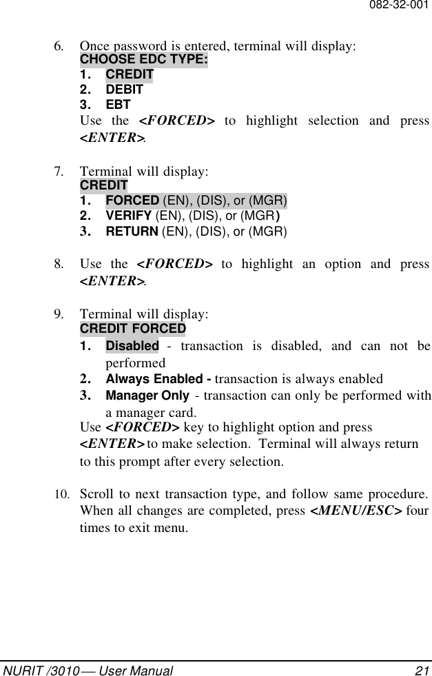082-32-001NURIT /3010  User Manual 216. Once password is entered, terminal will display:CHOOSE EDC TYPE:1. CREDIT2. DEBIT3. EBTUse the &lt;FORCED&gt; to highlight selection and press&lt;ENTER&gt;.7. Terminal will display:CREDIT1. FORCED (EN), (DIS), or (MGR)2. VERIFY (EN), (DIS), or (MGR)3. RETURN (EN), (DIS), or (MGR)8. Use the &lt;FORCED&gt; to highlight an option and press&lt;ENTER&gt;.9. Terminal will display:CREDIT FORCED1. Disabled - transaction is disabled, and can not beperformed2. Always Enabled - transaction is always enabled3. Manager Only - transaction can only be performed witha manager card.Use  &lt;FORCED&gt; key to highlight option and press&lt;ENTER&gt; to make selection.  Terminal will always returnto this prompt after every selection.10. Scroll to next transaction type, and follow same procedure.When all changes are completed, press &lt;MENU/ESC&gt; fourtimes to exit menu.