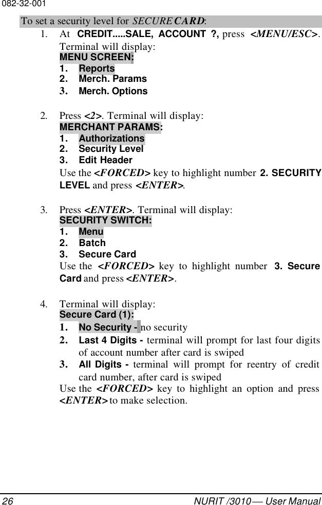 082-32-00126 NURIT /3010  User ManualTo set a security level for SECURE CARD:1. At  CREDIT.....SALE, ACCOUNT ?, press  &lt;MENU/ESC&gt;.Terminal will display:MENU SCREEN:1. Reports2. Merch. Params3. Merch. Options2. Press &lt;2&gt;. Terminal will display:MERCHANT PARAMS:1. Authorizations2. Security Level3. Edit HeaderUse the &lt;FORCED&gt; key to highlight number 2. SECURITYLEVEL and press &lt;ENTER&gt;.3. Press &lt;ENTER&gt;. Terminal will display:SECURITY SWITCH:1. Menu2. Batch3. Secure CardUse the  &lt;FORCED&gt; key to highlight number  3. SecureCard and press &lt;ENTER&gt;.4. Terminal will display:Secure Card (1):1. No Security - no security2. Last 4 Digits - terminal will prompt for last four digitsof account number after card is swiped3. All Digits - terminal will prompt for reentry of creditcard number, after card is swipedUse the  &lt;FORCED&gt; key to highlight an option and press&lt;ENTER&gt; to make selection.