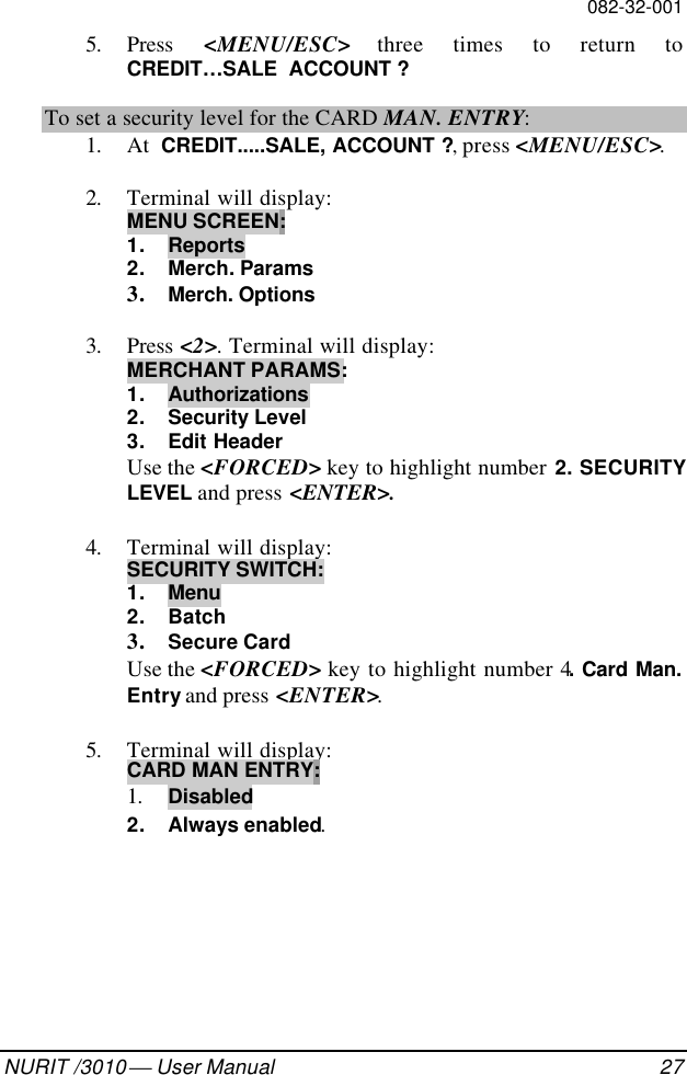 082-32-001NURIT /3010  User Manual 275. Press  &lt;MENU/ESC&gt; three times to return toCREDIT…SALE  ACCOUNT ?To set a security level for the CARD MAN. ENTRY:1. At  CREDIT.....SALE, ACCOUNT ?, press &lt;MENU/ESC&gt;.2. Terminal will display:MENU SCREEN:1. Reports2. Merch. Params3. Merch. Options3. Press &lt;2&gt;. Terminal will display:MERCHANT PARAMS:1. Authorizations2. Security Level3. Edit HeaderUse the &lt;FORCED&gt; key to highlight number 2. SECURITYLEVEL and press &lt;ENTER&gt;.4. Terminal will display:SECURITY SWITCH:1. Menu2. Batch3. Secure CardUse the &lt;FORCED&gt; key to highlight number 4. Card Man.Entry and press &lt;ENTER&gt;.5. Terminal will display:CARD MAN ENTRY:1. Disabled2. Always enabled.