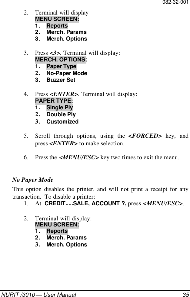 082-32-001NURIT /3010  User Manual 352. Terminal will displayMENU SCREEN:1. Reports2. Merch. Params3. Merch. Options3. Press &lt;3&gt;. Terminal will display:MERCH. OPTIONS:1. Paper Type2. No-Paper Mode3. Buzzer Set4. Press &lt;ENTER&gt;. Terminal will display:PAPER TYPE:1. Single Ply2. Double Ply3. Customized5. Scroll through options, using the &lt;FORCED&gt; key, andpress &lt;ENTER&gt; to make selection.6. Press the  &lt;MENU/ESC&gt; key two times to exit the menu.No Paper ModeThis option disables the printer, and will not print a receipt for anytransaction.  To disable a printer:1. At  CREDIT.....SALE, ACCOUNT ?, press &lt;MENU/ESC&gt;.2. Terminal will display:MENU SCREEN:1. Reports2. Merch. Params3. Merch. Options