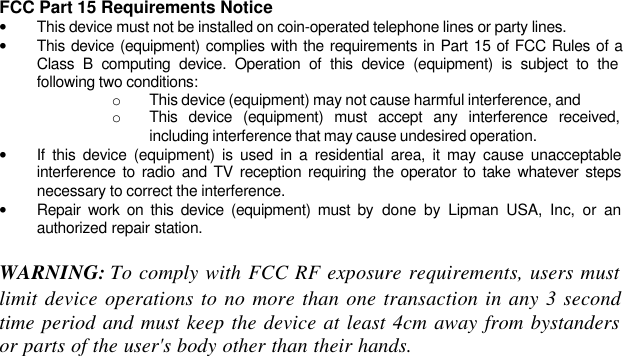 FCC Part 15 Requirements Notice• This device must not be installed on coin-operated telephone lines or party lines.• This device (equipment) complies with the requirements in Part 15 of FCC Rules of aClass B computing device. Operation of this device (equipment) is subject to thefollowing two conditions:o This device (equipment) may not cause harmful interference, ando This device (equipment) must accept any interference received,including interference that may cause undesired operation.• If this device (equipment) is used in a residential area, it may cause unacceptableinterference to radio and TV reception requiring the operator to take whatever stepsnecessary to correct the interference.• Repair work on this device (equipment) must by done by Lipman USA, Inc, or anauthorized repair station.WARNING: To comply with FCC RF exposure requirements, users mustlimit device operations to no more than one transaction in any 3 secondtime period and must keep the device at least 4cm away from bystandersor parts of the user&apos;s body other than their hands.