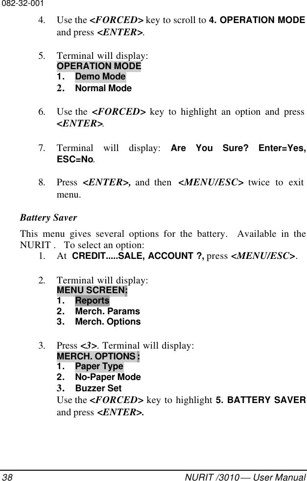 082-32-00138 NURIT /3010  User Manual4. Use the &lt;FORCED&gt; key to scroll to 4. OPERATION MODEand press &lt;ENTER&gt;.5. Terminal will display:OPERATION MODE1. Demo Mode2. Normal Mode6. Use the  &lt;FORCED&gt; key to highlight an option and press&lt;ENTER&gt;.7. Terminal will display: Are You Sure? Enter=Yes,ESC=No.8. Press  &lt;ENTER&gt;, and then  &lt;MENU/ESC&gt; twice to exitmenu.Battery SaverThis menu gives several options for the battery.  Available in theNURIT .   To select an option:1. At  CREDIT.....SALE, ACCOUNT ?, press &lt;MENU/ESC&gt;.2. Terminal will display:MENU SCREEN:1. Reports2. Merch. Params3. Merch. Options3. Press &lt;3&gt;. Terminal will display:MERCH. OPTIONS :1. Paper Type2. No-Paper Mode3. Buzzer SetUse the &lt;FORCED&gt; key to highlight 5. BATTERY SAVERand press &lt;ENTER&gt;.
