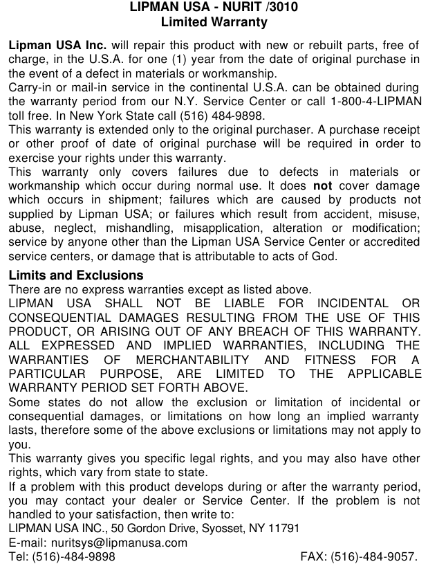 082-32-001LIPMAN USA - NURIT /3010Limited WarrantyLipman USA Inc. will repair this product with new or rebuilt parts, free ofcharge, in the U.S.A. for one (1) year from the date of original purchase inthe event of a defect in materials or workmanship.Carry-in or mail-in service in the continental U.S.A. can be obtained duringthe warranty period from our N.Y. Service Center or call 1-800-4-LIPMANtoll free. In New York State call (516) 484-9898.This warranty is extended only to the original purchaser. A purchase receiptor other proof of date of original purchase will be required in order toexercise your rights under this warranty.This warranty only covers failures due to defects in materials orworkmanship which occur during normal use. It does not cover damagewhich occurs in shipment; failures which are caused by products notsupplied by Lipman USA; or failures which result from accident, misuse,abuse, neglect, mishandling, misapplication, alteration or modification;service by anyone other than the Lipman USA Service Center or accreditedservice centers, or damage that is attributable to acts of God.Limits and ExclusionsThere are no express warranties except as listed above.LIPMAN USA SHALL NOT BE LIABLE FOR INCIDENTAL ORCONSEQUENTIAL DAMAGES RESULTING FROM THE USE OF THISPRODUCT, OR ARISING OUT OF ANY BREACH OF THIS WARRANTY.ALL EXPRESSED AND IMPLIED WARRANTIES, INCLUDING THEWARRANTIES OF MERCHANTABILITY AND FITNESS FOR APARTICULAR PURPOSE, ARE LIMITED TO THE APPLICABLEWARRANTY PERIOD SET FORTH ABOVE.Some states do not allow the exclusion or limitation of incidental orconsequential damages, or limitations on how long an implied warrantylasts, therefore some of the above exclusions or limitations may not apply toyou.This warranty gives you specific legal rights, and you may also have otherrights, which vary from state to state.If a problem with this product develops during or after the warranty period,you may contact your dealer or Service Center. If the problem is nothandled to your satisfaction, then write to:LIPMAN USA INC., 50 Gordon Drive, Syosset, NY 11791E-mail: nuritsys@lipmanusa.comTel: (516)-484-9898 FAX: (516)-484-9057.