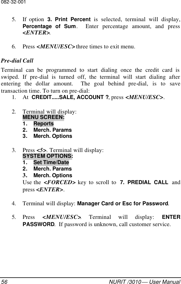 082-32-00156 NURIT /3010  User Manual5. If option  3. Print Percent is selected, terminal will display,Percentage of Sum.  Enter percentage amount, and press&lt;ENTER&gt;.6. Press &lt;MENU/ESC&gt; three times to exit menu.Pre-dial CallTerminal can be programmed to start dialing once the credit card isswiped. If pre-dial is turned off, the terminal will start dialing afterentering the dollar amount.  The goal behind pre-dial, is to savetransaction time. To turn on pre-dial:1. At  CREDIT.....SALE, ACCOUNT ?, press &lt;MENU/ESC&gt;.2. Terminal will display:MENU SCREEN:1. Reports2. Merch. Params3. Merch. Options3. Press &lt;5&gt;. Terminal will display:SYSTEM OPTIONS:1. Set Time/Date2. Merch. Params3. Merch. OptionsUse the  &lt;FORCED&gt; key to scroll to  7. PREDIAL CALL andpress &lt;ENTER&gt;.4. Terminal will display: Manager Card or Esc for Password.5. Press  &lt;MENU/ESC&gt;. Terminal will display: ENTERPASSWORD.  If password is unknown, call customer service.