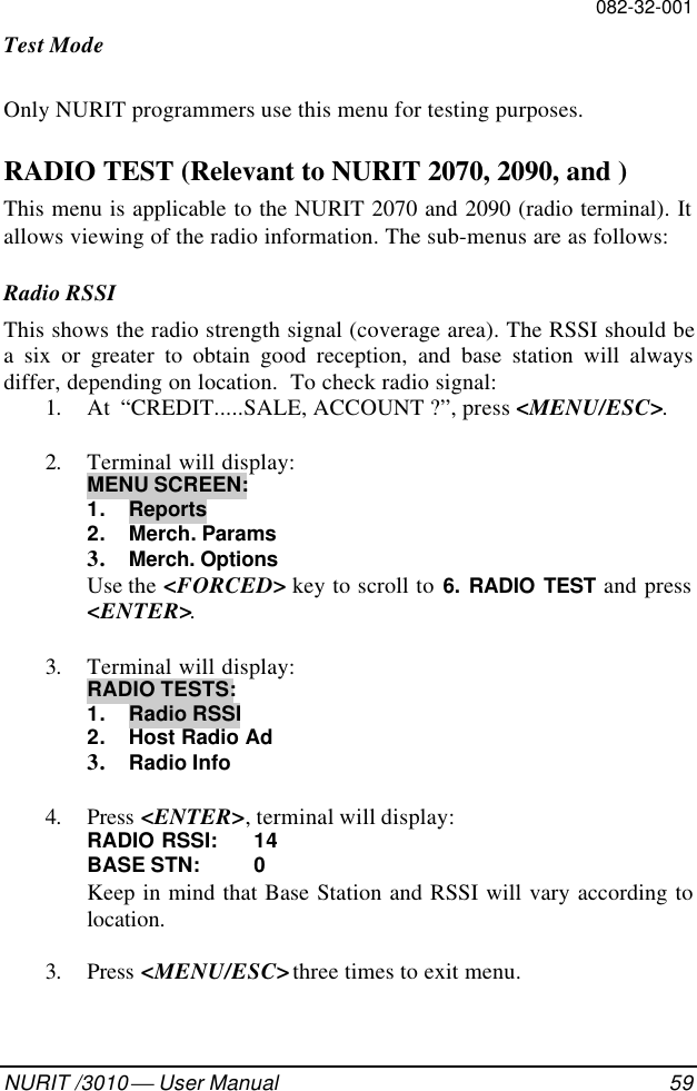082-32-001NURIT /3010  User Manual 59Test ModeOnly NURIT programmers use this menu for testing purposes.RADIO TEST (Relevant to NURIT 2070, 2090, and )This menu is applicable to the NURIT 2070 and 2090 (radio terminal). Itallows viewing of the radio information. The sub-menus are as follows:Radio RSSIThis shows the radio strength signal (coverage area). The RSSI should bea six or greater to obtain good reception, and base station will alwaysdiffer, depending on location.  To check radio signal:1. At  “CREDIT.....SALE, ACCOUNT ?”, press &lt;MENU/ESC&gt;.2. Terminal will display:MENU SCREEN:1. Reports2. Merch. Params3. Merch. OptionsUse the &lt;FORCED&gt; key to scroll to 6. RADIO TEST and press&lt;ENTER&gt;.3. Terminal will display:RADIO TESTS:1. Radio RSSI2. Host Radio Ad3. Radio Info4. Press &lt;ENTER&gt;, terminal will display:RADIO RSSI: 14BASE STN: 0Keep in mind that Base Station and RSSI will vary according tolocation.3. Press &lt;MENU/ESC&gt; three times to exit menu.