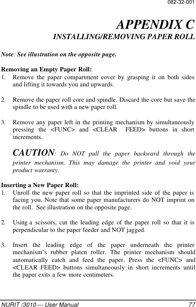 082-32-001NURIT /3010  User Manual 77APPENDIX CINSTALLING/REMOVING PAPER ROLLNote: See illustration on the opposite page.Removing an Empty Paper Roll:1. Remove the paper compartment cover by grasping it on both sidesand lifting it towards you and upwards.2. Remove the paper roll core and spindle. Discard the core but save thespindle to be used with a new paper roll.3. Remove any paper left in the printing mechanism by simultaneouslypressing the &lt;FUNC&gt; and &lt;CLEAR  FEED&gt; buttons in shortincrements.CAUTION: Do NOT pull the paper backward through theprinter mechanism. This may damage the printer and void yourproduct warranty.Inserting a New Paper Roll:1. Unroll the new paper roll so that the imprinted side of the paper isfacing you. Note that some paper manufacturers do NOT imprint onthe roll.  See illustration on the opposite page.2. Using a  scissors, cut the leading edge of the paper roll so that it isperpendicular to the paper feeder and NOT jagged.3. Insert the leading edge of the paper underneath the printermechanism’s rubber platen roller. The printer mechanism shouldautomatically catch and feed the paper. Press the &lt;FUNC&gt; and&lt;CLEAR FEED&gt; buttons simultaneously in short increments untilthe paper exits a few more centimeters.