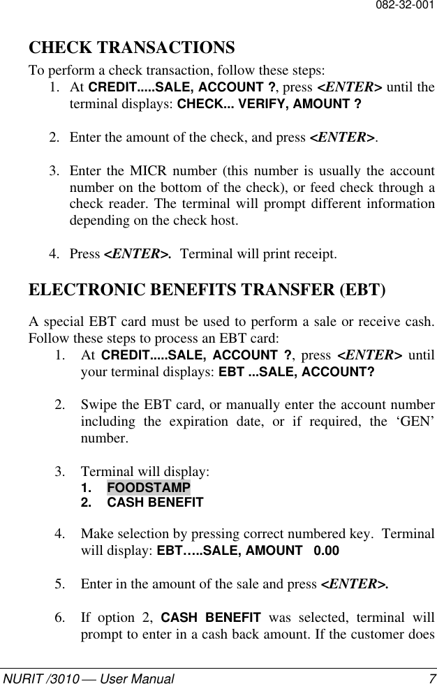 082-32-001NURIT /3010  User Manual 7CHECK TRANSACTIONSTo perform a check transaction, follow these steps:1. At CREDIT.....SALE, ACCOUNT ?, press &lt;ENTER&gt; until theterminal displays: CHECK... VERIFY, AMOUNT ?2. Enter the amount of the check, and press &lt;ENTER&gt;.3. Enter the MICR number (this number is usually the accountnumber on the bottom of the check), or feed check through acheck reader. The terminal will prompt different informationdepending on the check host.4. Press &lt;ENTER&gt;.  Terminal will print receipt.ELECTRONIC BENEFITS TRANSFER (EBT)A special EBT card must be used to perform a sale or receive cash.Follow these steps to process an EBT card:1. At  CREDIT.....SALE, ACCOUNT ?, press &lt;ENTER&gt; untilyour terminal displays: EBT ...SALE, ACCOUNT?2. Swipe the EBT card, or manually enter the account numberincluding the expiration date, or if required, the ‘GEN’number.3. Terminal will display:1. FOODSTAMP2. CASH BENEFIT4. Make selection by pressing correct numbered key.  Terminalwill display: EBT…..SALE, AMOUNT   0.005. Enter in the amount of the sale and press &lt;ENTER&gt;.6. If option 2, CASH BENEFIT was selected, terminal willprompt to enter in a cash back amount. If the customer does
