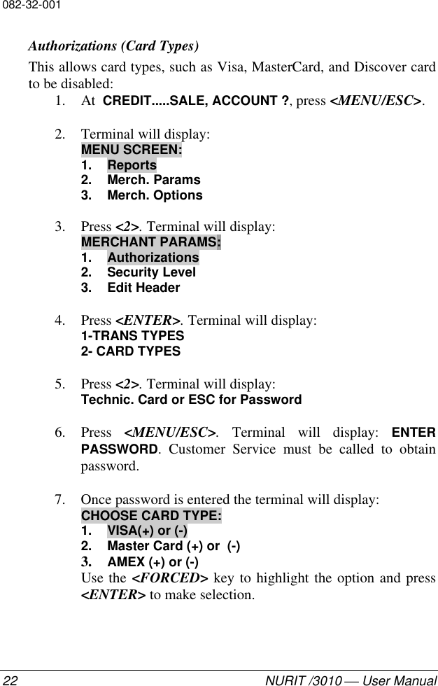 082-32-00122 NURIT /3010  User ManualAuthorizations (Card Types)This allows card types, such as Visa, MasterCard, and Discover cardto be disabled:1. At  CREDIT.....SALE, ACCOUNT ?, press &lt;MENU/ESC&gt;.2. Terminal will display:MENU SCREEN:1. Reports2. Merch. Params3. Merch. Options3. Press &lt;2&gt;. Terminal will display:MERCHANT PARAMS:1. Authorizations2. Security Level3. Edit Header4. Press &lt;ENTER&gt;. Terminal will display:1-TRANS TYPES2- CARD TYPES5. Press &lt;2&gt;. Terminal will display:Technic. Card or ESC for Password6. Press  &lt;MENU/ESC&gt;. Terminal will display: ENTERPASSWORD. Customer Service must be called to obtainpassword.7. Once password is entered the terminal will display:CHOOSE CARD TYPE:1. VISA(+) or (-)2. Master Card (+) or  (-)3. AMEX (+) or (-)Use the &lt;FORCED&gt; key to highlight the option and press&lt;ENTER&gt; to make selection.