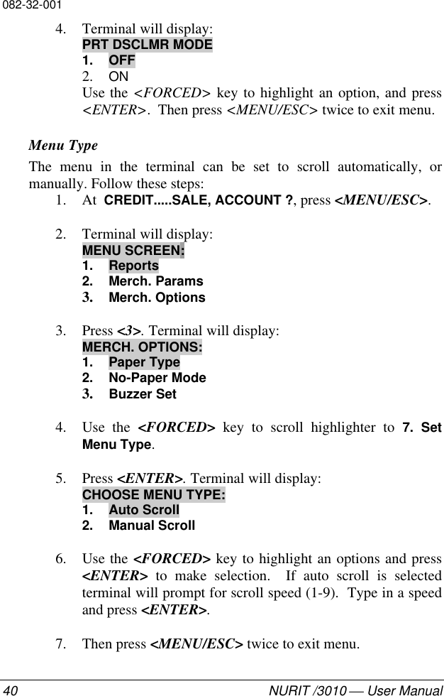 082-32-00140 NURIT /3010  User Manual4. Terminal will display:PRT DSCLMR MODE1. OFF2. ONUse the &lt;FORCED&gt; key to highlight an option, and press&lt;ENTER&gt;.  Then press &lt;MENU/ESC&gt; twice to exit menu.Menu TypeThe menu in the terminal can be set to scroll automatically, ormanually. Follow these steps:1. At  CREDIT.....SALE, ACCOUNT ?, press &lt;MENU/ESC&gt;.2. Terminal will display:MENU SCREEN:1. Reports2. Merch. Params3. Merch. Options3. Press &lt;3&gt;. Terminal will display:MERCH. OPTIONS:1. Paper Type2. No-Paper Mode3. Buzzer Set4. Use the &lt;FORCED&gt; key to scroll highlighter to 7. SetMenu Type.5. Press &lt;ENTER&gt;. Terminal will display:CHOOSE MENU TYPE:1. Auto Scroll2. Manual Scroll6. Use the &lt;FORCED&gt; key to highlight an options and press&lt;ENTER&gt; to make selection.  If auto scroll is selectedterminal will prompt for scroll speed (1-9).  Type in a speedand press &lt;ENTER&gt;.7. Then press &lt;MENU/ESC&gt; twice to exit menu.