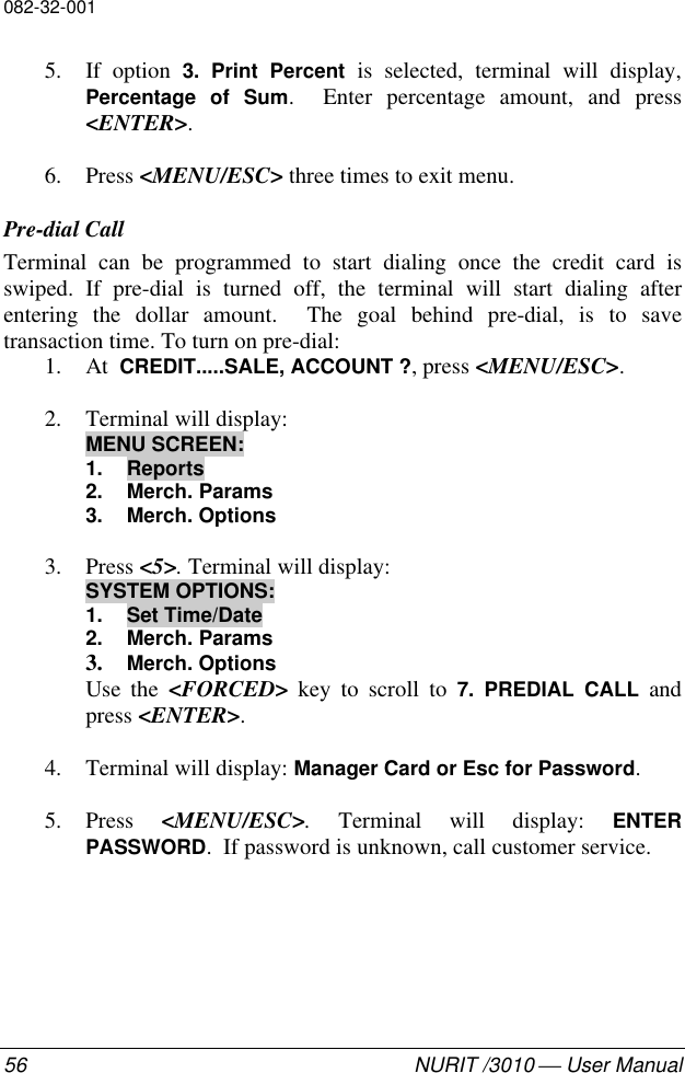 082-32-00156 NURIT /3010  User Manual5. If option 3. Print Percent is selected, terminal will display,Percentage of Sum.  Enter percentage amount, and press&lt;ENTER&gt;.6. Press &lt;MENU/ESC&gt; three times to exit menu.Pre-dial CallTerminal can be programmed to start dialing once the credit card isswiped. If pre-dial is turned off, the terminal will start dialing afterentering the dollar amount.  The goal behind pre-dial, is to savetransaction time. To turn on pre-dial:1. At  CREDIT.....SALE, ACCOUNT ?, press &lt;MENU/ESC&gt;.2. Terminal will display:MENU SCREEN:1. Reports2. Merch. Params3. Merch. Options3. Press &lt;5&gt;. Terminal will display:SYSTEM OPTIONS:1. Set Time/Date2. Merch. Params3. Merch. OptionsUse the &lt;FORCED&gt; key to scroll to 7. PREDIAL CALL andpress &lt;ENTER&gt;.4. Terminal will display: Manager Card or Esc for Password.5. Press  &lt;MENU/ESC&gt;. Terminal will display: ENTERPASSWORD.  If password is unknown, call customer service.