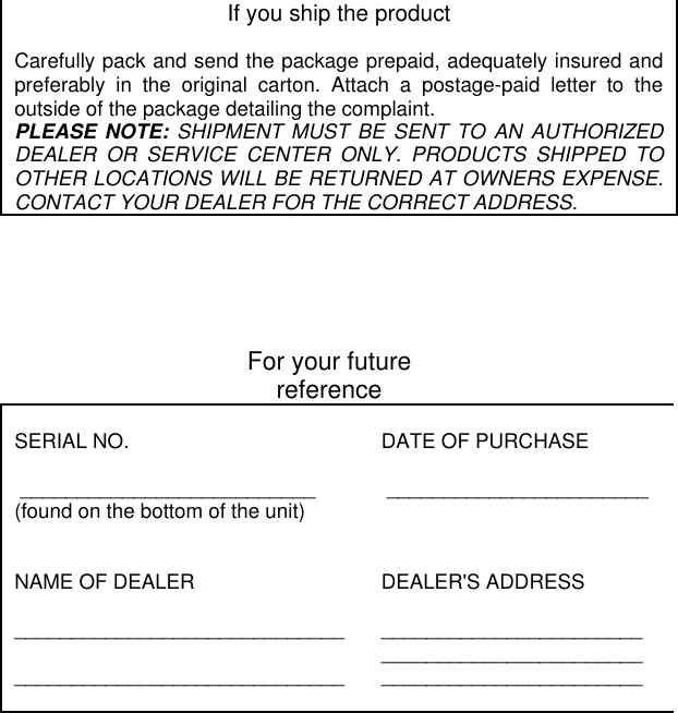 If you ship the productCarefully pack and send the package prepaid, adequately insured andpreferably in the original carton. Attach a postage-paid letter to theoutside of the package detailing the complaint.PLEASE NOTE: SHIPMENT MUST BE SENT TO AN AUTHORIZEDDEALER OR SERVICE CENTER ONLY. PRODUCTS SHIPPED TOOTHER LOCATIONS WILL BE RETURNED AT OWNERS EXPENSE.CONTACT YOUR DEALER FOR THE CORRECT ADDRESS.For your futurereferenceSERIAL NO. __________________________(found on the bottom of the unit)DATE OF PURCHASE _______________________NAME OF DEALER__________________________________________________________DEALER&apos;S ADDRESS_____________________________________________________________________