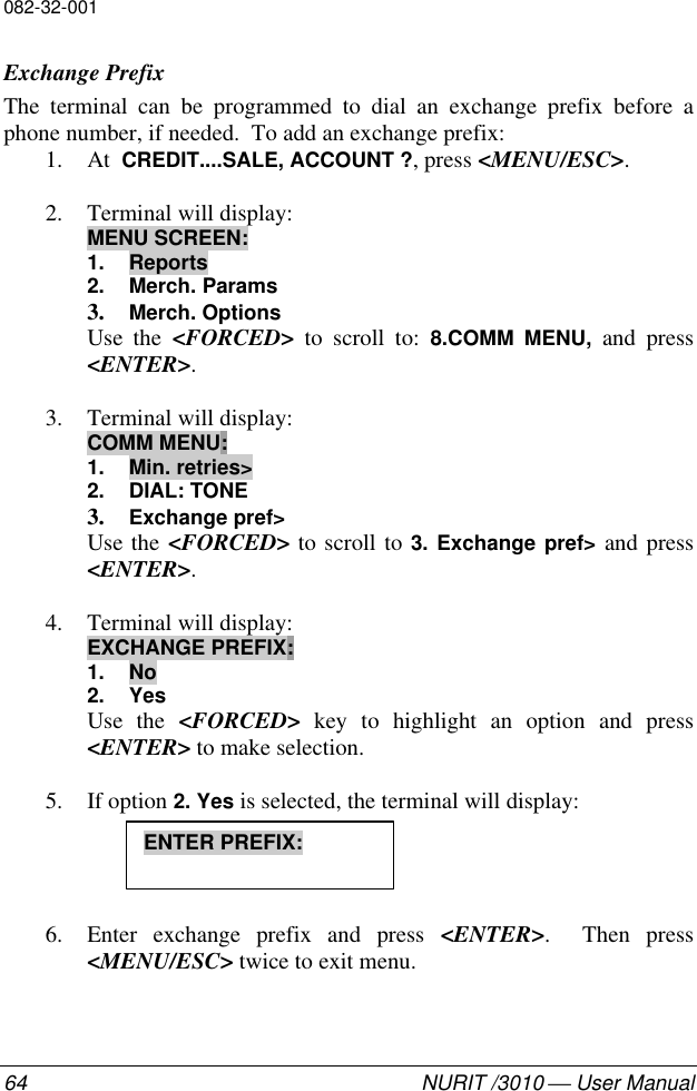 082-32-00164 NURIT /3010  User ManualExchange PrefixThe terminal can be programmed to dial an exchange prefix before aphone number, if needed.  To add an exchange prefix:1. At  CREDIT....SALE, ACCOUNT ?, press &lt;MENU/ESC&gt;.2. Terminal will display:MENU SCREEN:1. Reports2. Merch. Params3. Merch. OptionsUse the &lt;FORCED&gt; to scroll to: 8.COMM MENU, and press&lt;ENTER&gt;.3. Terminal will display:COMM MENU:1. Min. retries&gt;2. DIAL: TONE3. Exchange pref&gt;Use the &lt;FORCED&gt; to scroll to 3. Exchange pref&gt; and press&lt;ENTER&gt;.4. Terminal will display:EXCHANGE PREFIX:1. No2. YesUse the &lt;FORCED&gt; key to highlight an option and press&lt;ENTER&gt; to make selection.5. If option 2. Yes is selected, the terminal will display:6. Enter exchange prefix and press &lt;ENTER&gt;.  Then press&lt;MENU/ESC&gt; twice to exit menu.ENTER PREFIX: