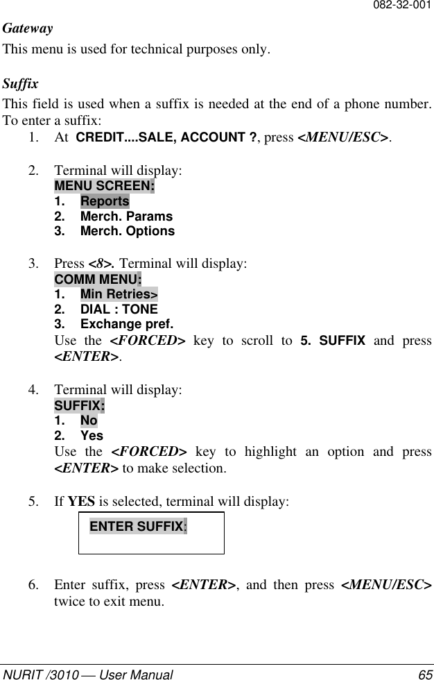 082-32-001NURIT /3010  User Manual 65GatewayThis menu is used for technical purposes only.SuffixThis field is used when a suffix is needed at the end of a phone number.To enter a suffix:1. At  CREDIT....SALE, ACCOUNT ?, press &lt;MENU/ESC&gt;.2. Terminal will display:MENU SCREEN:1. Reports2. Merch. Params3. Merch. Options3. Press &lt;8&gt;. Terminal will display:COMM MENU:1. Min Retries&gt;2. DIAL : TONE3. Exchange pref.Use the &lt;FORCED&gt; key to scroll to 5. SUFFIX and press&lt;ENTER&gt;.4. Terminal will display:SUFFIX:1. No2. YesUse the &lt;FORCED&gt; key to highlight an option and press&lt;ENTER&gt; to make selection.5. If YES is selected, terminal will display:6. Enter suffix, press &lt;ENTER&gt;, and then press &lt;MENU/ESC&gt;twice to exit menu.ENTER SUFFIX: