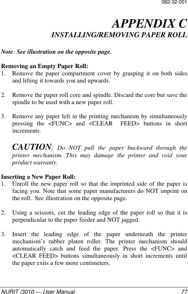 082-32-001NURIT /3010  User Manual 77APPENDIX CINSTALLING/REMOVING PAPER ROLLNote: See illustration on the opposite page.Removing an Empty Paper Roll:1. Remove the paper compartment cover by grasping it on both sidesand lifting it towards you and upwards.2. Remove the paper roll core and spindle. Discard the core but save thespindle to be used with a new paper roll.3. Remove any paper left in the printing mechanism by simultaneouslypressing the &lt;FUNC&gt; and &lt;CLEAR  FEED&gt; buttons in shortincrements.CAUTION: Do NOT pull the paper backward through theprinter mechanism. This may damage the printer and void yourproduct warranty.Inserting a New Paper Roll:1. Unroll the new paper roll so that the imprinted side of the paper isfacing you. Note that some paper manufacturers do NOT imprint onthe roll.  See illustration on the opposite page.2. Using a scissors, cut the leading edge of the paper roll so that it isperpendicular to the paper feeder and NOT jagged.3. Insert the leading edge of the paper underneath the printermechanism’s rubber platen roller. The printer mechanism shouldautomatically catch and feed the paper. Press the &lt;FUNC&gt; and&lt;CLEAR FEED&gt; buttons simultaneously in short increments untilthe paper exits a few more centimeters.
