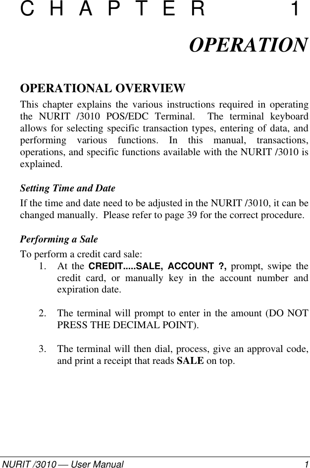 082-32-001NURIT /3010  User Manual 1CHAPTER 1OPERATIONOPERATIONAL OVERVIEWThis chapter explains the various instructions required in operatingthe NURIT /3010 POS/EDC Terminal.  The terminal keyboardallows for selecting specific transaction types, entering of data, andperforming various functions. In this manual, transactions,operations, and specific functions available with the NURIT /3010 isexplained.Setting Time and DateIf the time and date need to be adjusted in the NURIT /3010, it can bechanged manually.  Please refer to page 39 for the correct procedure.Performing a SaleTo perform a credit card sale:1. At the CREDIT.....SALE, ACCOUNT ?, prompt, swipe thecredit card, or manually key in the account number andexpiration date.2. The terminal will prompt to enter in the amount (DO NOTPRESS THE DECIMAL POINT).3. The terminal will then dial, process, give an approval code,and print a receipt that reads SALE on top.