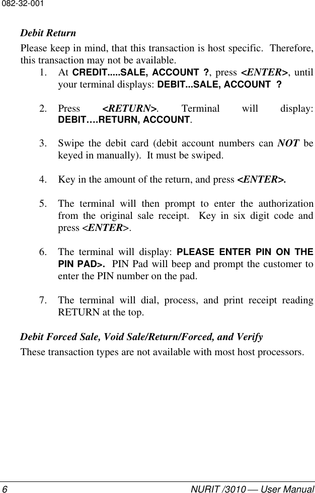 082-32-0016NURIT /3010  User ManualDebit ReturnPlease keep in mind, that this transaction is host specific.  Therefore,this transaction may not be available.1. At CREDIT.....SALE, ACCOUNT ?, press &lt;ENTER&gt;, untilyour terminal displays: DEBIT...SALE, ACCOUNT  ?2. Press  &lt;RETURN&gt;. Terminal will display:DEBIT….RETURN, ACCOUNT.3. Swipe the debit card (debit account numbers can NOT bekeyed in manually).  It must be swiped.4. Key in the amount of the return, and press &lt;ENTER&gt;.5. The terminal will then prompt to enter the authorizationfrom the original sale receipt.  Key in six digit code andpress &lt;ENTER&gt;.6. The terminal will display: PLEASE ENTER PIN ON THEPIN PAD&gt;.  PIN Pad will beep and prompt the customer toenter the PIN number on the pad.7. The terminal will dial, process, and print receipt readingRETURN at the top.Debit Forced Sale, Void Sale/Return/Forced, and VerifyThese transaction types are not available with most host processors.