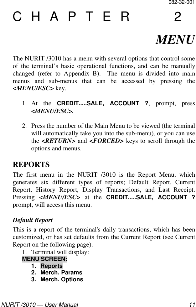 082-32-001NURIT /3010  User Manual 11CHAPTER 2MENUThe NURIT /3010 has a menu with several options that control someof the terminal’s basic operational functions, and can be manuallychanged (refer to Appendix B).  The menu is divided into mainmenus and sub-menus that can be accessed by pressing the&lt;MENU/ESC&gt; key.1. At the CREDIT.....SALE, ACCOUNT ?, prompt, press&lt;MENU/ESC&gt;.2. Press the number of the Main Menu to be viewed (the terminalwill automatically take you into the sub-menu), or you can usethe &lt;RETURN&gt; and &lt;FORCED&gt; keys to scroll through theoptions and menus.REPORTSThe first menu in the NURIT /3010 is the Report Menu, whichgenerates six different types of reports; Default Report, CurrentReport, History Report, Display Transactions, and Last Receipt.Pressing  &lt;MENU/ESC&gt;  at the CREDIT.....SALE, ACCOUNT ?prompt, will access this menu.Default ReportThis is a report of the terminal&apos;s daily transactions, which has beencustomized, or has set defaults from the Current Report (see CurrentReport on the following page).1. Terminal will display:MENU SCREEN:1. Reports2. Merch. Params3. Merch. Options