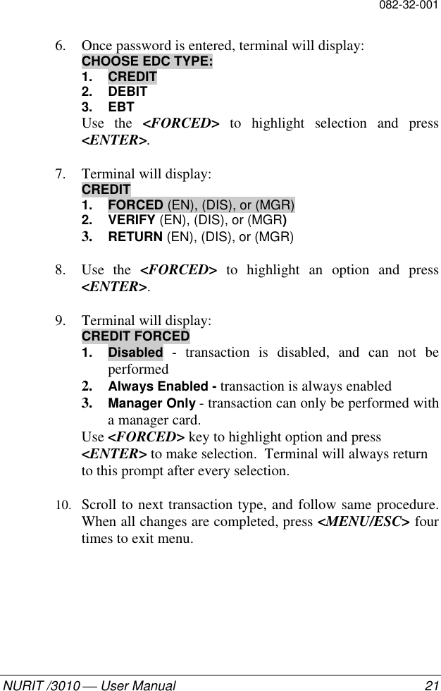 082-32-001NURIT /3010  User Manual 216. Once password is entered, terminal will display:CHOOSE EDC TYPE:1. CREDIT2. DEBIT3. EBTUse the &lt;FORCED&gt; to highlight selection and press&lt;ENTER&gt;.7. Terminal will display:CREDIT1. FORCED (EN), (DIS), or (MGR)2. VERIFY (EN), (DIS), or (MGR)3. RETURN (EN), (DIS), or (MGR)8. Use the &lt;FORCED&gt; to highlight an option and press&lt;ENTER&gt;.9. Terminal will display:CREDIT FORCED1. Disabled - transaction is disabled, and can not beperformed2. Always Enabled - transaction is always enabled3. Manager Only - transaction can only be performed witha manager card.Use &lt;FORCED&gt; key to highlight option and press&lt;ENTER&gt; to make selection.  Terminal will always returnto this prompt after every selection.10. Scroll to next transaction type, and follow same procedure.When all changes are completed, press &lt;MENU/ESC&gt; fourtimes to exit menu.