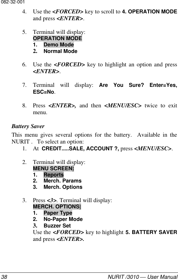 082-32-00138 NURIT /3010  User Manual4. Use the &lt;FORCED&gt; key to scroll to 4. OPERATION MODEand press &lt;ENTER&gt;.5. Terminal will display:OPERATION MODE1. Demo Mode2. Normal Mode6. Use the &lt;FORCED&gt; key to highlight an option and press&lt;ENTER&gt;.7. Terminal will display: Are You Sure? Enter=Yes,ESC=No.8. Press  &lt;ENTER&gt;, and then &lt;MENU/ESC&gt; twice to exitmenu.Battery SaverThis menu gives several options for the battery.  Available in theNURIT .   To select an option:1. At  CREDIT.....SALE, ACCOUNT ?, press &lt;MENU/ESC&gt;.2. Terminal will display:MENU SCREEN:1. Reports2. Merch. Params3. Merch. Options3. Press &lt;3&gt;. Terminal will display:MERCH. OPTIONS:1. Paper Type2. No-Paper Mode3. Buzzer SetUse the &lt;FORCED&gt; key to highlight 5. BATTERY SAVERand press &lt;ENTER&gt;.