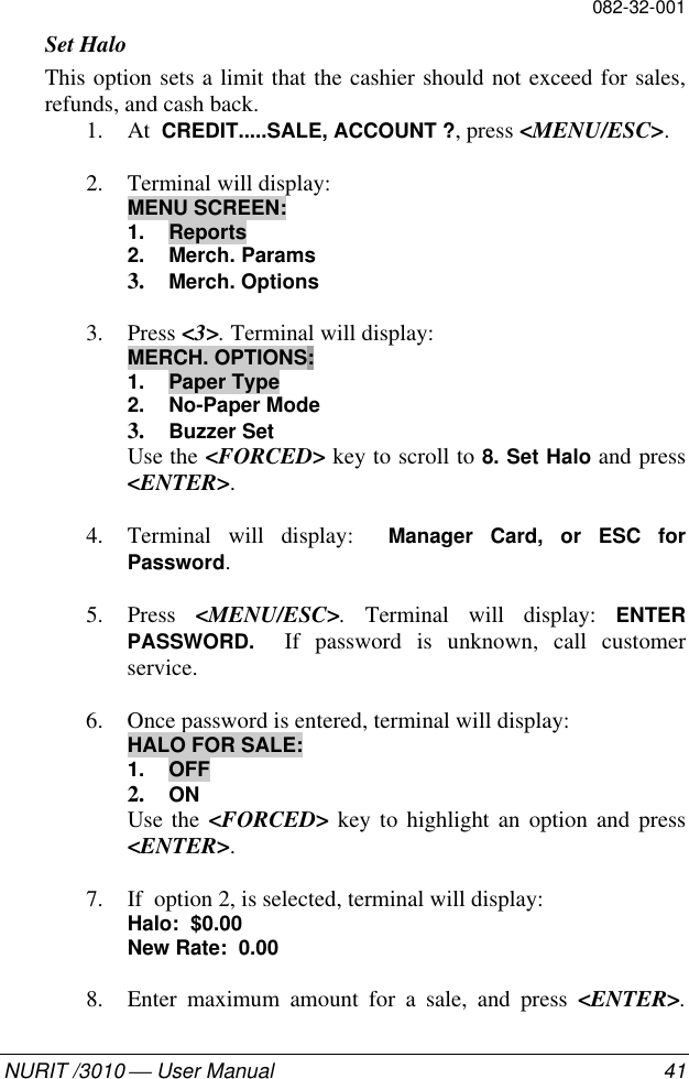 082-32-001NURIT /3010  User Manual 41Set HaloThis option sets a limit that the cashier should not exceed for sales,refunds, and cash back.1. At  CREDIT.....SALE, ACCOUNT ?, press &lt;MENU/ESC&gt;.2. Terminal will display:MENU SCREEN:1. Reports2. Merch. Params3. Merch. Options3. Press &lt;3&gt;. Terminal will display:MERCH. OPTIONS:1. Paper Type2. No-Paper Mode3. Buzzer SetUse the &lt;FORCED&gt; key to scroll to 8. Set Halo and press&lt;ENTER&gt;.4. Terminal will display:  Manager Card, or ESC forPassword.5. Press  &lt;MENU/ESC&gt;. Terminal will display: ENTERPASSWORD.  If password is unknown, call customerservice.6. Once password is entered, terminal will display:HALO FOR SALE:1. OFF2. ONUse the &lt;FORCED&gt; key to highlight an option and press&lt;ENTER&gt;.7. If  option 2, is selected, terminal will display:Halo:  $0.00New Rate:  0.008. Enter maximum amount for a sale, and press &lt;ENTER&gt;.